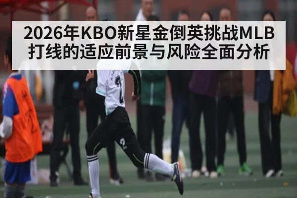 2026年KBO新星金倒英挑战MLB打线的适应前景与风险全面分析